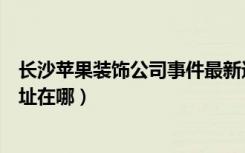 长沙苹果装饰公司事件最新进展（湖南长沙苹果装饰公司地址在哪）