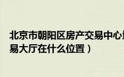 北京市朝阳区房产交易中心地址查询（北京市朝阳区房屋交易大厅在什么位置）