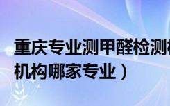 重庆专业测甲醛检测机构（重庆专业甲醛检测机构哪家专业）