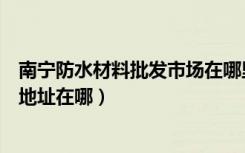 南宁防水材料批发市场在哪里（哪位知道南宁防水材料市场地址在哪）