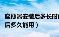 座便器安装后多长时间可以使用（座便器安装后多久能用）