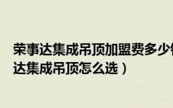 荣事达集成吊顶加盟费多少钱（荣事达集成吊顶怎么样荣事达集成吊顶怎么选）