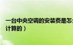 一台中央空调的安装费是怎么算的（中央空调安装费是怎样计算的）