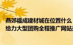 燕郊福成建材城在位置什么（燕郊福成家居建材城--5月1日给力大型团购全程推广网站是哪个）