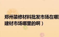 郑州装修材料批发市场在哪里（想年后装修新房买建材郑州建材市场哪里的啊）