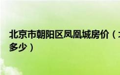 北京市朝阳区凤凰城房价（北京朝阳区三元桥凤凰城房价是多少）