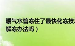 暖气水管冻住了最快化冻技巧（暖气水管冻了怎么办有什么解冻办法吗）