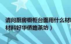 请问厨房橱柜台面用什么材料做的好（厨房橱柜台面用什么材料好华侨路茶坊）