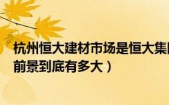 杭州恒大建材市场是恒大集团吗（杭州恒大国际建材家居的前景到底有多大）