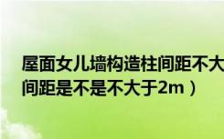 屋面女儿墙构造柱间距不大于2.5（女儿墙怎么做女构造柱间距是不是不大于2m）