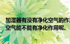 加湿器有没有净化空气的作用（空气加湿器有用吗对房中的空气能不能有净化作用呢、）