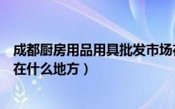 成都厨房用品用具批发市场在哪里（成都厨房用品批发市场在什么地方）