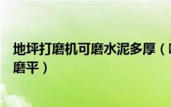 地坪打磨机可磨水泥多厚（哪种水泥地板打磨机可以将地面磨平）