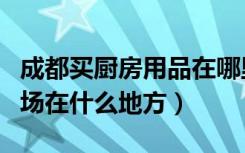 成都买厨房用品在哪里（成都厨房用品批发市场在什么地方）