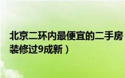 北京二环内最便宜的二手房（北二环有什么好一点的二手房装修过9成新）