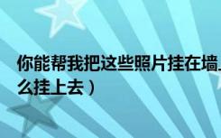 你能帮我把这些照片挂在墙上吗（哪位可以告诉下照片墙怎么挂上去）