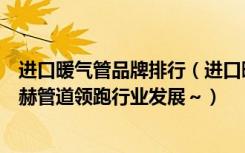 进口暖气管品牌排行（进口暖气管道十大品牌有哪些美国酷赫管道领跑行业发展～）