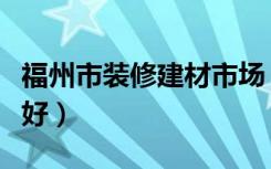 福州市装修建材市场（福州去哪里买装修材料好）