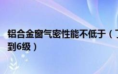 铝合金窗气密性能不低于（了解下,塑钢门窗气密性能不能达到6级）