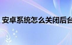 安卓系统怎么关闭后台（安卓系统怎样刷机）