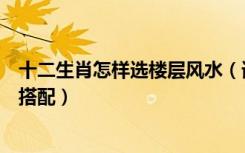 十二生肖怎样选楼层风水（请给说下十二生肖风水楼层如何搭配）