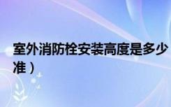 室外消防栓安装高度是多少（室内消防栓安装高度有什么标准）