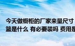 今天做橱柜的厂家来量尺寸（问我们拉篮要不要想问大家拉篮是什么 有必要装吗 费用是多少）