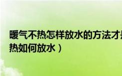 暖气不热怎样放水的方法才是正确的（哪位大神清楚暖气不热如何放水）