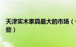 天津实木家具最大的市场（十大天津本地实木家具品牌是哪些）