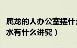 属龙的人办公室摆什么招财（属龙人办公室风水有什么讲究）