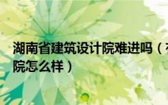 湖南省建筑设计院难进吗（有没有能告诉我湖南省建筑设计院怎么样）