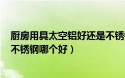 厨房用具太空铝好还是不锈钢好（厨房挂件用太空铝和304不锈钢哪个好）