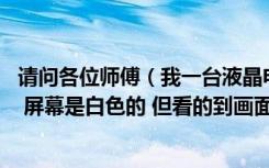 请问各位师傅（我一台液晶电视 有声音也有图像就是看不清 屏幕是白色的 但看的到画面 像影子一样）