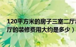 120平方米的房子三室二厅装修多少钱（请问120平三房两厅的装修费用大约是多少）