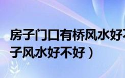 房子门口有桥风水好不好（谁能说说桥头的房子风水好不好）