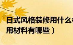 日式风格装修用什么材料（谁知道日式装修常用材料有哪些）