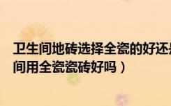 卫生间地砖选择全瓷的好还是不是全瓷的好（我想知道卫生间用全瓷瓷砖好吗）