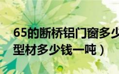 65的断桥铝门窗多少钱一平（65门窗铝合金型材多少钱一吨）