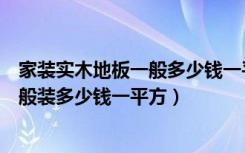 家装实木地板一般多少钱一平方经济实惠（实木地板价格一般装多少钱一平方）