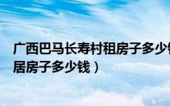 广西巴马长寿村租房子多少钱（想要在广西巴马县长寿村定居房子多少钱）