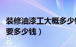 装修油漆工大概多少钱（装修油漆工价格一般要多少钱）