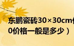 东鹏瓷砖30×30cm价格（东鹏瓷砖800×800价格一般是多少）