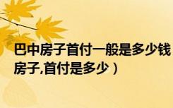 巴中房子首付一般是多少钱（在巴中买一套一百三十平方的房子,首付是多少）