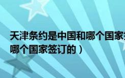 天津条约是中国和哪个国家签订的（《天津条约》是中国和哪个国家签订的）