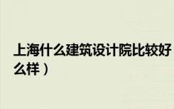 上海什么建筑设计院比较好（谁知道上海现代建筑设计院怎么样）