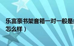 乐富豪书架音箱一对一般是多少瓦（谁知道乐富豪书架音箱怎么样）