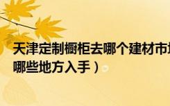 天津定制橱柜去哪个建材市场（天津家居建材团购都需要从哪些地方入手）