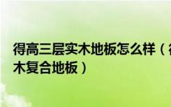 得高三层实木地板怎么样（得高地板怎么样想买他们家的实木复合地板）