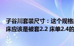 子谷川套装尺寸：这个规格应该是适合1.5M床的啊（1.8M床应该是被套2.2 床单2.4的）