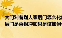 大门对着别人家后门怎么化解（房屋风水我家大门对着人家后门是否相冲如果是该如何化解）